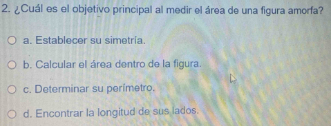 ¿Cuál es el objetivo principal al medir el área de una figura amorfa?
a. Establecer su simetría.
b. Calcular el área dentro de la figura.
c. Determinar su perímetro.
d. Encontrar la longitud de sus lados.