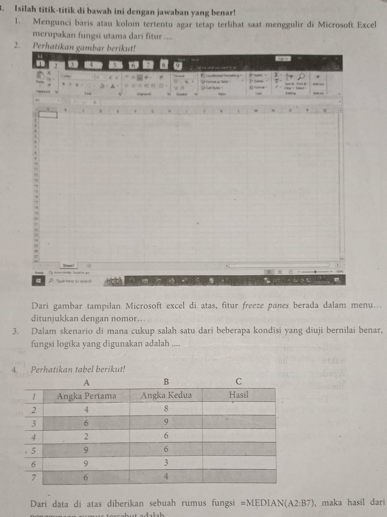 Isilah titik-titik di bawah ini dengan jawaban yang benar! 
1. Mengunci baris atau kolom tertentu agar tetap terlihat saat menggulir di Microsoft Excel 
merupakan fungsi utama dari fitur .... 
2. Perha 
Dari gambar tampilan Microsoft excel di atas, fitur freeze panes berada dalam menu... 
ditunjukkan dengan nomor… 
3. Dalam skenario di mana cukup salah satu dari beberapa kondisi yang diuji bernilai benar, 
fungsi logika yang digunakan adalah .... 
4. Perhatikan tabel berikut! 
Dari data di atas diberikan sebuah rumus fungsi =MEDIAN(A2:B7) , maka hasil dari