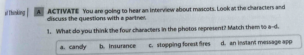 al Thinking A ACTIVATE You are going to hear an interview about mascots. Look at the characters and
discuss the questions with a partner.
1. What do you think the four characters in the photos represent? Match them to a-d
a. candy b. insurance c. stopping forest fires d. an instant message app