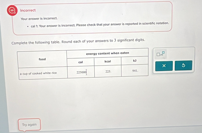 Incorrect 
Your answer is incorrect. 
cal 1: Your answer is incorrect. Please check that your answer is reported in scientific notation. 
Complete the following table. Round each of your answers to 3 significant digits.
□ * 10^□
× 
Try again