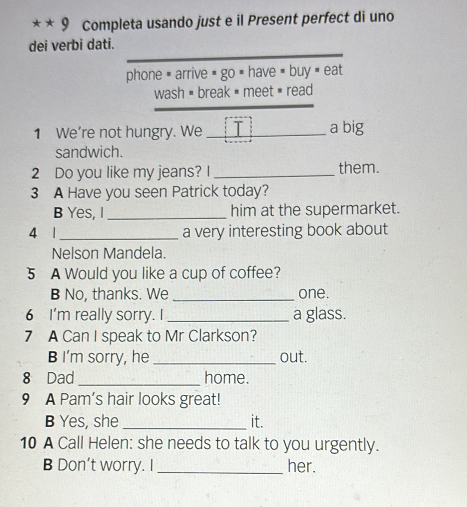 Completa usando just e il Present perfect di uno 
dei verbi dati. 
phone = arrive = go = have = buy = eat 
wash = break = meet = read 
_ 
1 We’re not hungry. We _a big 
sandwich. 
2 Do you like my jeans? I_ 
them. 
3 A Have you seen Patrick today? 
B Yes, I _him at the supermarket. 
4 1 _a very interesting book about 
Nelson Mandela. 
5 A Would you like a cup of coffee? 
B No, thanks. We _one. 
6 I'm really sorry. I _a glass. 
7 A Can I speak to Mr Clarkson? 
B I’m sorry, he _out. 
8 Dad _home. 
9 A Pam's hair looks great! 
B Yes, she _it. 
10 A Call Helen: she needs to talk to you urgently. 
B Don’t worry. I _her.