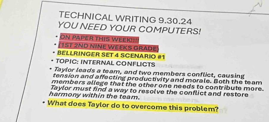 TECHNICAL WRITING 9.30.24 
YOU NEED YOUR COMPUTERS! 
ON PAPER THIS WEEK!!!! 
1ST 2ND NINE WEEKS GRADE 
BELLRINGER SET 4 SCENARIO #1 
TOPIC: INTERNAL CONFLICTS 
Taylor leads a team, and two members conflict, causing 
tension and affecting productivity and morale. Both the team 
members allege that the other one needs to contribute more. 
Taylor must find a way to resolve the conflict and restore 
harmony within the team. 
What does Taylor do to overcome this problem?