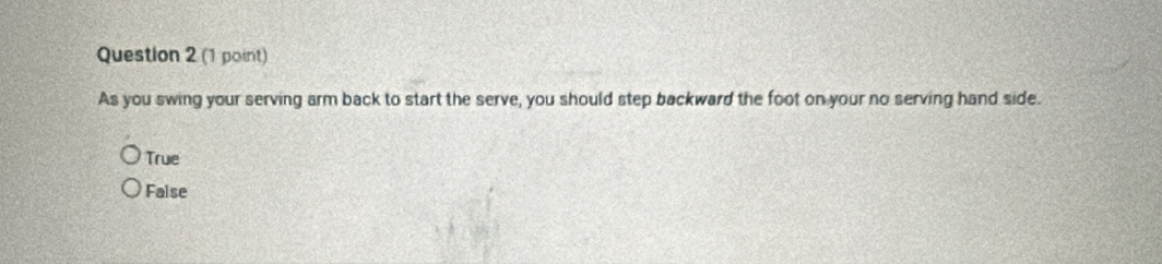 As you swing your serving arm back to start the serve, you should step backward the foot on your no serving hand side.
True
False