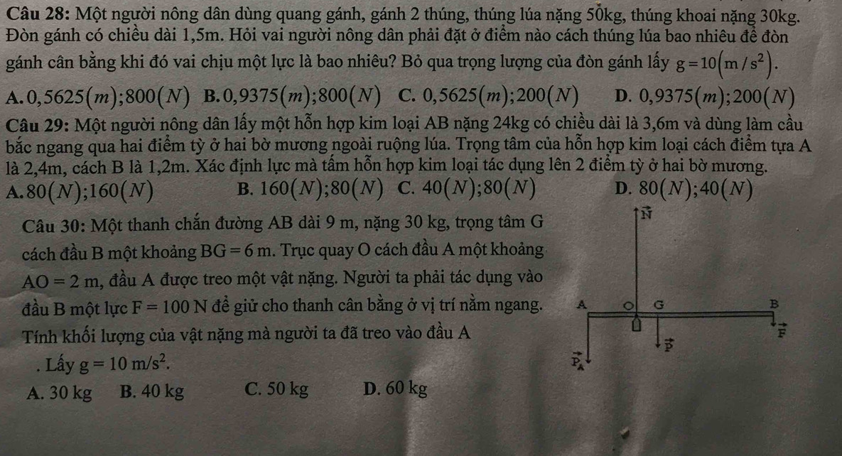 Một người nông dân dùng quang gánh, gánh 2 thúng, thúng lúa nặng 50kg, thúng khoai nặng 30kg.
Đòn gánh có chiều dài 1,5m. Hỏi vai người nông dân phải đặt ở điểm nào cách thúng lúa bao nhiêu đề đòn
gánh cân bằng khi đó vai chịu một lực là bao nhiêu? Bỏ qua trọng lượng của đòn gánh lấy g=10(m/s^2).
A.0,5625(m);800(N) B.0,9375(m);800(N) C. 0,5625(m); 200(N) D. 0,9375(m);200(N)
Câu 29: Một người nông dân lấy một hỗn hợp kim loại AB nặng 24kg có chiều dài là 3,6m và dùng làm cầu
bắc ngang qua hai điểm tỳ ở hai bờ mương ngoài ruộng lúa. Trọng tâm của hỗn hợp kim loại cách điểm tựa A
là 2,4m, cách B là 1,2m. Xác định lực mà tấm hỗn hợp kim loại tác dụng lên 2 điểm tỳ ở hai bờ mương.
A. 80(N);160(N) B. 160(N);8 0(N) C. 40(N);80(N) D. 80(N);40(N)
Câu 30: Một thanh chắn đường AB dài 9 m, nặng 30 kg, trọng tâm G
cách đầu B một khoảng BG=6m. Trục quay O cách đầu A một khoảng
AO=2m , đầu A được treo một vật nặng. Người ta phải tác dụng vào
đầu B một lực F=100N đề giử cho thanh cân bằng ở vị trí nằm ngang.
Tính khối lượng của vật nặng mà người ta đã treo vào đầu A
. Lấy g=10m/s^2.
A. 30 kg B. 40 kg C. 50 kg D. 60 kg