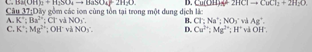 C. Ba(OH)_2+H_2SO_4to BaSO_4+2H_2O. D. Cu(OH)_2+2HClto CuCl_2+2H_2O. 
Câu 37:Dãy gồm các ion cùng tồn tại trong một dung dịch là:
A. K^+; Ba^(2+); Cl và NO_3. B. Cl∵ Na^+; NO_3 * và Ag^+.
C. K^+; Mg^(2+); OH và NO_3. D. Cu^(2+); Mg^(2+); H^+ và OH^-.