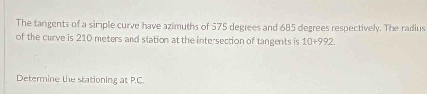 The tangents of a simple curve have azimuths of 575 degrees and 685 degrees respectively. The radius 
of the curve is 210 meters and station at the intersection of tangents is 10+992. 
Determine the stationing at P.C.