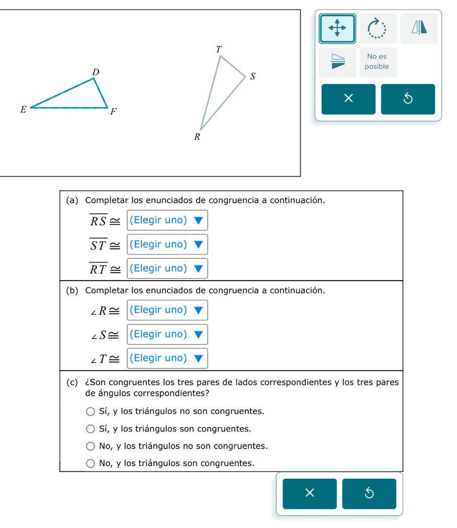 No es
posible
(a) Completar los enunciados de congruencia a continuación.
overline RS≌ (Elegir uno)
overline ST≌ (Elegir uno)
overline RT≌ (Elegir uno)
(b) Completar los enunciados de congruencia a continuación.
∠ R≌ (Elegir uno)
∠ S≌ (Elegir uno)
∠ T≌ (Elegir uno)
(c) ¿Son congruentes los tres pares de lados correspondientes y los tres pares
de ángulos correspondientes?
Sí, y los triángulos no son congruentes.
Sí, y los triángulos son congruentes.
No, y los triángulos no son congruentes.
No, y los triángulos son congruentes.
×