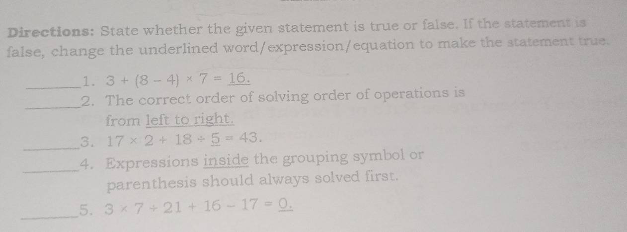 Directions: State whether the given statement is true or false. If the statement is 
false, change the underlined word/expression/equation to make the statement true. 
_1. 3+(8-4)* 7=_ 16.
_ 
2. The correct order of solving order of operations is 
from left to right. 
_3. 17* 2+18/ _ 5=43. 
_4. Expressions inside the grouping symbol or 
parenthesis should always solved first. 
_5. 3* 7+21+16-17=_ 0.