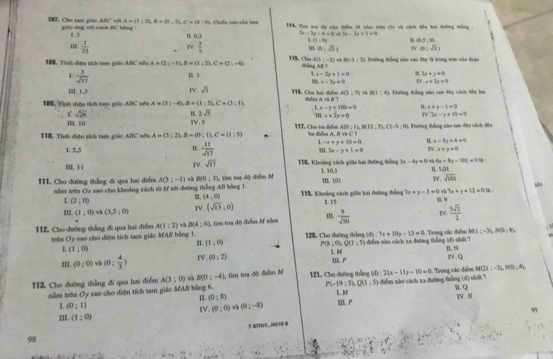 107, Cho tam giác A#C với A=(1;2),B=(0;3),C=(4;0). Chiều cao của tam 114. Tìm toạ độ của điểm M nằm trên Ox và cách đền hai đường thắng
giáo ứng với cạnh /C bằng :
3x-2y-6=0 3x-2y+3=0
L 3 I1. 0,2 u (0,5:0)
L(1,0)
IV.
m.  1/25   3/5  1s. (0,sqrt(2)) IV (0,sqrt(2))
115. Cho A(1,-2) và B(-1:2)
108. Tính điện tích tam giác ABC nếu A=(2;-1),B=(1;2),C=(2;-4) thàng AB ? 1. Đường thắng nào sau đây là trung trực của đoạn
u 2x+y=0
L  3/sqrt(37)  π. 3 L x-2y+1=0 IV. x+2y=0
m x-2y=0
II. 1,5 IV. sqrt(3) 116. Cho hai điểm A(2;3) j và B(1:4) 1 Dường thắng nào san đây cách đều hai
điểm A và B 7
Lx-y+100=0
x+y-1=0
109, Tính diện tích tam giác ABC nếu A=(3;-4),B=(1;5),C=(3;1). 11. 2sqrt(5) 111.x+2y=0
r sqrt(26)
I . 2x-y+10=0
III. 10 IV. 5 117. Cho ba điểm A(0;1),B(12;5),C(-3;0
110. Tính diện tích tam giác ABC nếu A=(3;2),B=(0;1),C=(1;5) ba  diểm A. B và C ? 1. Dường thắng nào sau đây cách đều
L -x+y+10=0 W x-3y+4=0
IL
1. 5,5  11/sqrt(17)  W x+y=0
5x-y+1=0
III. 1 1 IV. sqrt(17) 116. Khoảng cách giữa hai đường thắng 3x-4y=0 và 6x-8y-101=011 1,01  
1. 10,1 1.
111. Cho đường thẳng đi qua hai điểm A(3;-1) và B(0:3) tìm toạ độ điểm M
m.101
Ⅳ. sqrt(101)
nằm trên Ox sao cho khoảng cách từ M tới đường thẳng AB bằng 1. 1 :
I. (4;0) 119. Khoảng cách giữa hai đường thắng 7x+y-3=0 và 7x+y+12=0
L (2;0) L 15 1. 9
III. (1;0) và (3,5:0) IV. (sqrt(13);0)
IV .
112. Cho đường thẳng đi qua hai điểm A(1:2) và B(4:6) ), tìm toạ độ điểm M nằm.  9/sqrt(50)   3sqrt(2)/2 
trên Oy sao cho diện tích tam giác MAB bằng 1. II. (1;0) 128. Cho đường thẳng (d):7x+10y-15=0 Trong các điểm M(1;-3),N(0;4).; 4
< <tex>(1;0) diểm nào cách xa đường thẳng (đ) nhất 7
P(8;0),Q(1;5)
II. P IL N
III. (0;0) và (0: 4/3 ) IV. (0:2) L M IV. Q
113. Cho đường thẳng đi qua hai điểm A(3;0) vù B(0;-4) 1, tìm toạ độ điểm M 121. Cho đường thẳng (d):21x-11y-10=0 - Trong các điểm M(21;-3),N(0;4),
P(-19:5),Q(1:5)
nằm trên Oy sao cho diện tích tam giác MAB bằng 6. điểm nào cách xa đường thẳng (d) nhất ?
L (0:1) II. (0:8) 1. M II. P IL. Q V . N
II. (1;0) IV. (0;0) và (0;-8)
99
7- BTTNV...HH10-8
98