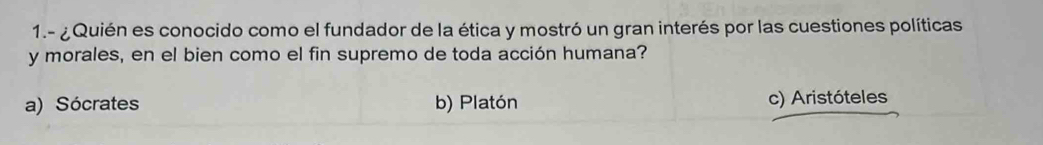 1.- ¿Quién es conocido como el fundador de la ética y mostró un gran interés por las cuestiones políticas
y morales, en el bien como el fin supremo de toda acción humana?
a) Sócrates b) Platón c) Aristóteles