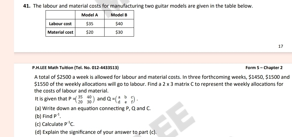 The labour and material costs for manufacturing two guitar models are given in the table below. 
17 
P.H.LEE Math Tuition (Tel. No. 012-4433513) Form 5 - Chapter 2 
A total of $2500 a week is allowed for labour and material costs. In three forthcoming weeks, $1450, $1500 and
$1550 of the weekly allocations will go to labour. Find a 2* 3 matrix C to represent the weekly allocations for 
the costs of labour and material. 
It is given that P=beginpmatrix 35&40 20&30endpmatrix and Q=beginpmatrix a&b&c d&e&fendpmatrix. 
(a) Write down an equation connecting P, Q and C. 
(b) Find P^(-1). 
(c) Calculate P^(-1)C. 
(d) Explain the significance of your answer to part (c).