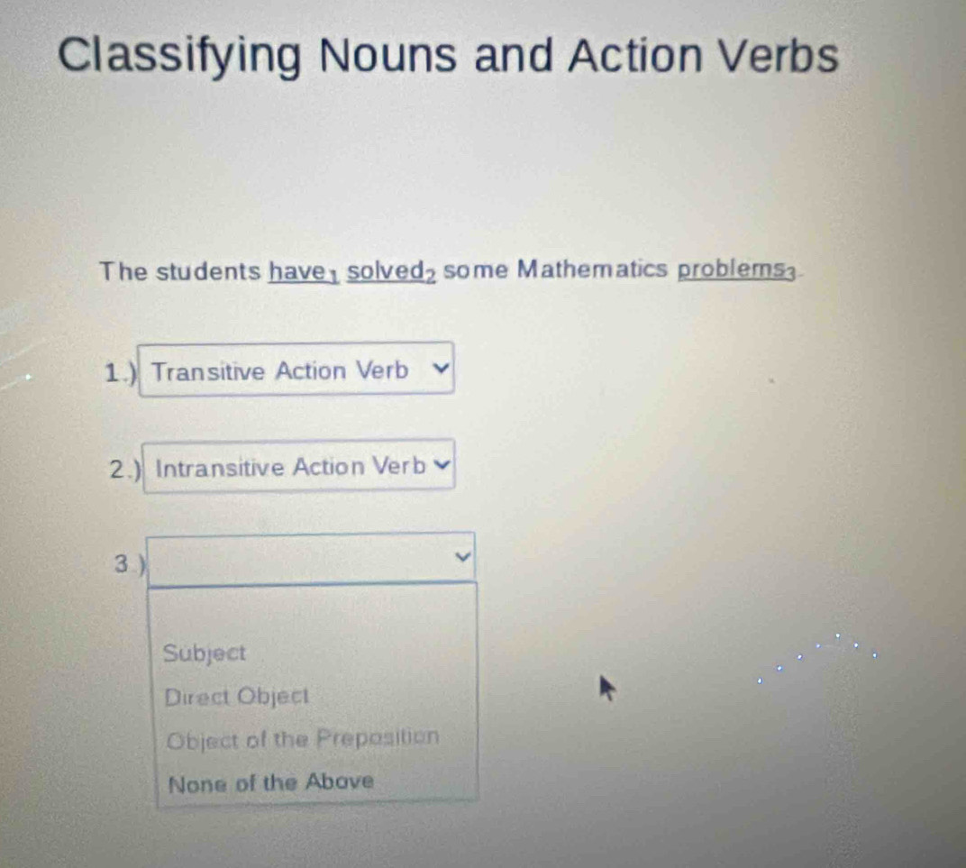 Classifying Nouns and Action Verbs
The students have solved₂ some Mathematics problems
1.) Transitive Action Verb
2.) Intransitive Action Verb
3 )
Subject
Direct Object
Object of the Preposition
None of the Abave