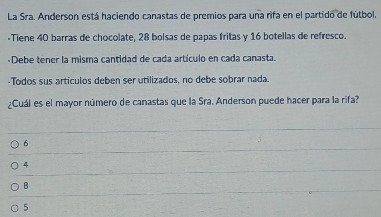 La Sra. Anderson está haciendo canastas de premios para una rifa en el partido de fútbol.
-Tiene 40 barras de chocolate, 28 bolsas de papas fritas y 16 botellas de refresco.
-Debe tener la misma cantidad de cada artículo en cada canasta.
·Todos sus articulos deben ser utilizados, no debe sobrar nada.
¿Cuál es el mayor número de canastas que la Sra. Anderson puede hacer para la rifa?
6
4
8
5