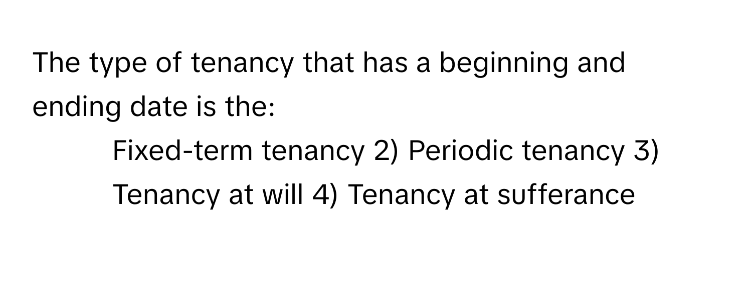 The type of tenancy that has a beginning and ending date is the:

1) Fixed-term tenancy 2) Periodic tenancy 3) Tenancy at will 4) Tenancy at sufferance