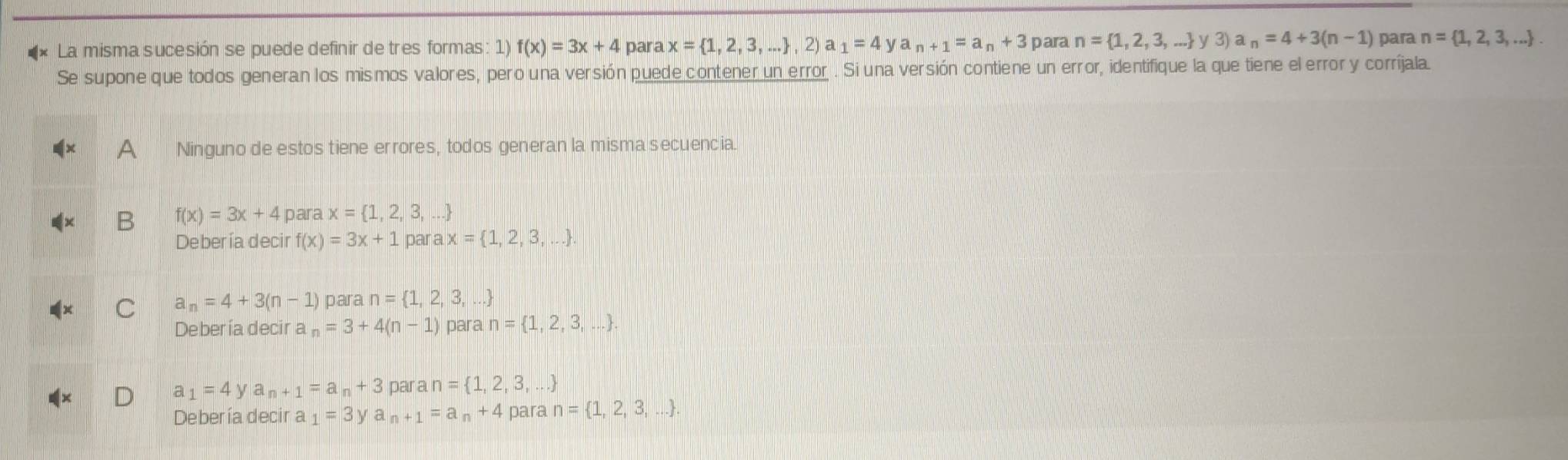 La misma sucesión se puede definir de tres formas: 1) f(x)=3x+4 para x= 1,2,3,... ,2)a_1=4 V a n+1=a_n+3 para n= 1,2,3,... y3)a_n=4+3(n-1) para n= 1,2,3,.... 
Se supone que todos generan los mismos valores, pero una versión puede contener un error . Si una versión contiene un error, identifique la que tiene el error y corríjala.
a Ninguno de estos tiene errores, todos generan la misma secuencia.
B f(x)=3x+4 para x= 1,2,3,...
Debería decir f(x)=3x+1 par ax= 1,2,3,....
C _n=4+3(n-1) para n= 1,2,3,...
Debería decir a _n=3+4(n-1) para n= 1,2,3,...
a_1=4ya_n+1=a_n+3 pa an= 1,2,3,...
Debería decir a _1=3y a n+1=a_n+4 para n= 1,2,3,....