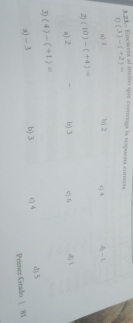 3.23.- Encierra al inciso que contenga la respuesta correcta.
1) (3)-(+2)=
a) 1 b) 2 c) 4 d) -1
2) (10)-(+4)=
b) 3 d) 1
a) 2 c) 6
3) (4)-(+1)=
a) - 3
b) 3 c) 4 d) 5
Primer Grado | 81