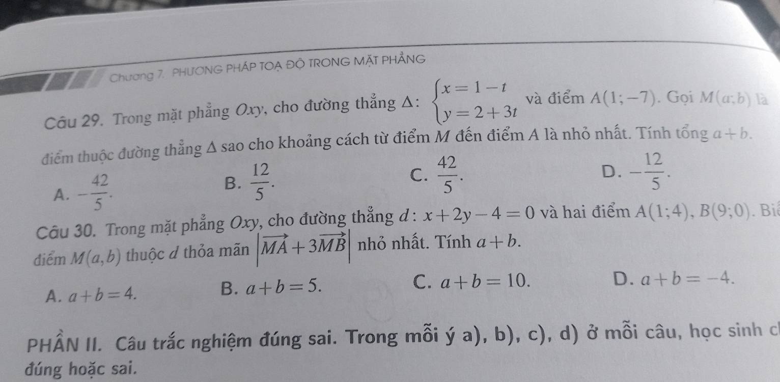 Chương 7. PHƯONG PHÁP TOẠ ĐÔ TRONG MặT PHẢNG
Câu 29. Trong mặt phẳng Oxy, cho đường thẳng Δ: beginarrayl x=1-t y=2+3tendarray. và điểm A(1;-7). Gọi M(a;b) là
điểm thuộc đường thẳng A sao cho khoảng cách từ điểm M đến điểm A là nhỏ nhất. Tính tổng a+b.
A. - 42/5 . B.  12/5 .
C.  42/5 . D. - 12/5 . 
Câu 30. Trong mặt phẳng Oxy, cho đường thẳng d : x+2y-4=0 và hai điểm A(1;4), B(9;0). Biê
điểm M(a,b) thuộc d thỏa mãn |vector MA+3vector MB| nhỏ nhất. Tính a+b.
B. a+b=5.
C. a+b=10.
A. a+b=4. D. a+b=-4. 
PHÂN II. Câu trắc nghiệm đúng sai. Trong mỗi ý a), b), c), d) ở mỗi câu, học sinh ch
đúng hoặc sai.