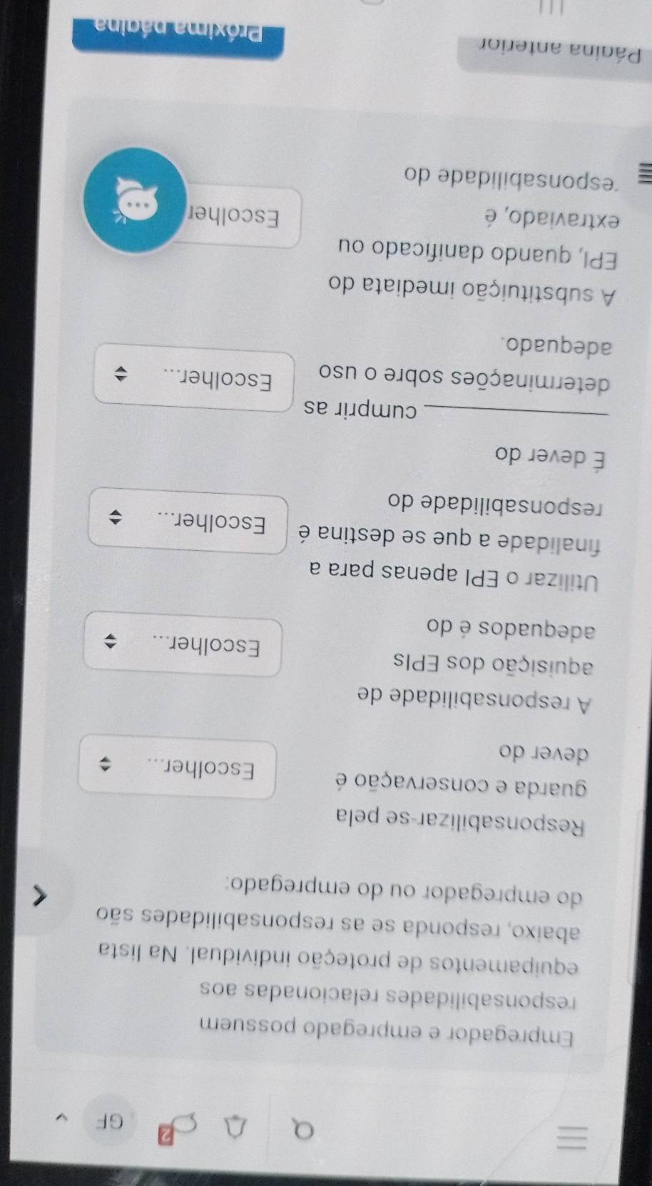 GF 
Empregador e empregado possuem 
responsabilidades relacionadas aos 
equipamentos de proteção individual. Na lista 
abaixo, responda se as responsabilidades são 
do empregador ou do empregado: 
Responsabilizar-se pela 
guarda e conservação é Escolher... 
dever do 
A responsabilidade de 
aquisição dos EPIs Escolher... 
adequados é do 
Utilizar o EPI apenas para a 
finalidade a que se destina é Escolher... 
responsabilidade do 
É dever do 
_cumprir as 
determinações sobre o uso Escolher... 
adequado. 
A substituição imediata do 
EPI, quando danificado ou 
extraviado, é Escolher 
esponsabilidade do 
Página anterior Próxima página