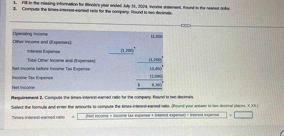 Fill in the missing information for Illinois's year ended July 31, 2024, income statement. Round to the nearest dollar. 
2. Compute the times-interest-eamed ratio for the company. Round to two decimals. 
Operating Income 11,650
Other Income and (Expenses): 
Interest Expense
(1,200)^circ 
Total Other Income and (Expenses) (1,200)
Net Income before Income Tax Expense 10.450
Income Tax Expense
(2,090)
Net Income
$ 8,360
Requirement 2. Compute the times-interest-earned ratio for the company. Round to two decimals. 
Select the formula and enter the amounts to compute the times-interest-earned ratio. (Round your answer to two decimal places, X.XX. 
Times-interest-earned ratio = (Net income + Income tax expense + Interest expense) + Interest expense =_ 