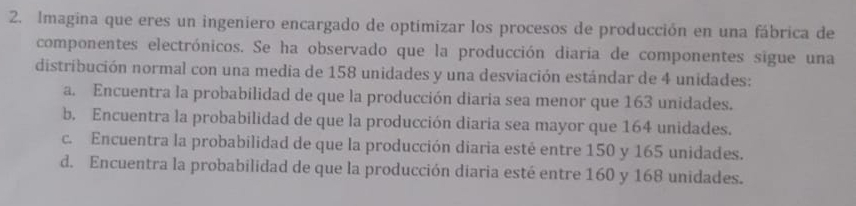 Imagina que eres un ingeniero encargado de optimizar los procesos de producción en una fábrica de
componentes electrónicos. Se ha observado que la producción diaria de componentes sigue una
distribución normal con una media de 158 unidades y una desviación estándar de 4 unidades:
a. Encuentra la probabilidad de que la producción diaria sea menor que 163 unidades.
b. Encuentra la probabilidad de que la producción diaria sea mayor que 164 unidades.
c. Encuentra la probabilidad de que la producción diaria esté entre 150 y 165 unidades.
d. Encuentra la probabilidad de que la producción diaria esté entre 160 y 168 unidades.