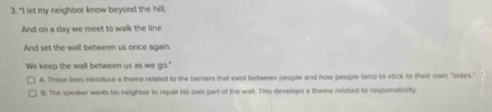 "I let my neighbor know beyond the hill;
And on a day we meet to walk the line
And set the wall between us once again.
We keep the wall between us as we go."
A. These lines introduce a theme related to the barrers that exist between people and how people tend to sttick to their own "sides."
B. The speaker wants his neighbor to repair his own part of the wall. This develops a theme reieted to responsibilitty.