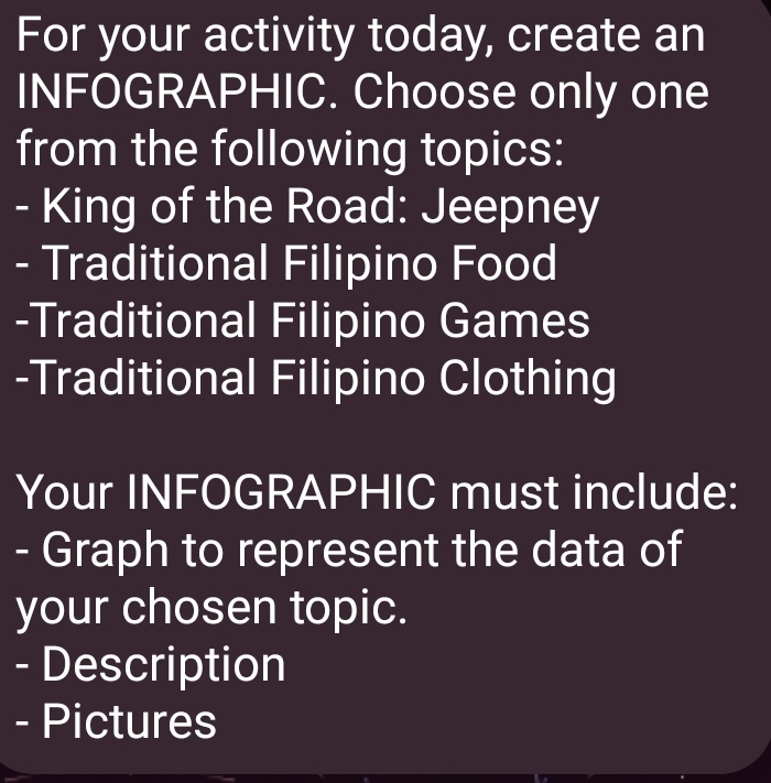 For your activity today, create an 
INFOGRAPHIC. Choose only one 
from the following topics: 
- King of the Road: Jeepney 
- Traditional Filipino Food 
-Traditional Filipino Games 
-Traditional Filipino Clothing 
Your INFOGRAPHIC must include: 
- Graph to represent the data of 
your chosen topic. 
- Description 
- Pictures