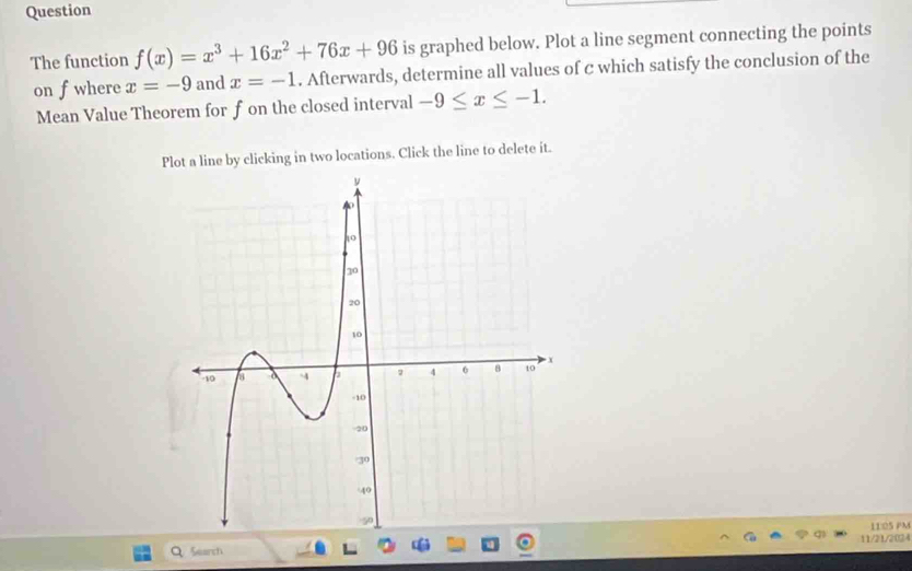 Question 
The function f(x)=x^3+16x^2+76x+96 is graphed below. Plot a line segment connecting the points 
on fwhere x=-9 and x=-1. Afterwards, determine all values of c which satisfy the conclusion of the 
Mean Value Theorem for f on the closed interval -9≤ x≤ -1. 
Plot a line by clicking in two locations. Click the line to delete it. 
11:05 FM 
Search 11/21/2024