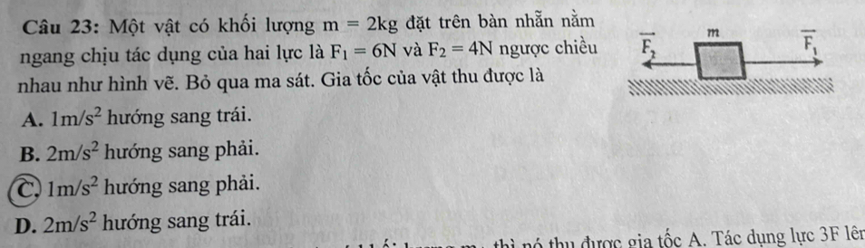 Một vật có khối lượng m=2kg đặt trên bàn nhẵn nằm
ngang chịu tác dụng của hai lực là F_1=6N và F_2=4N ngược chiều
nhau như hình vẽ. Bỏ qua ma sát. Gia tốc của vật thu được là
A. 1m/s^2 hướng sang trái.
B. 2m/s^2 hướng sang phải.
C 1m/s^2 hướng sang phải.
D. 2m/s^2 hướng sang trái.
hì nó thu được gia tốc A. Tác dung lực 3F lên