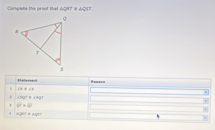 Complete the proof that △ QRT≌ △ QST. 
Statement Reason 
1 ∠ R≌ ∠ S
2 ∠ SQT≌ ∠ RQT
3 overline QT≌ overline QT
4 △ QRT≌ △ QST