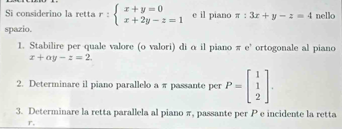 Si considerino la retta r:beginarrayl x+y=0 x+2y-z=1endarray. e il piano π :3x+y-z=4 nello 
spazio. 
1. Stabilire per quale valore (o valori) di α il piano π e’ ortogonale al piano
x+alpha y-z=2. 
2. Determinare il piano parallelo a π passante per P=beginbmatrix 1 1 2endbmatrix. 
3. Determinare la retta parallela al piano π, passante per P e incidente la retta
T.