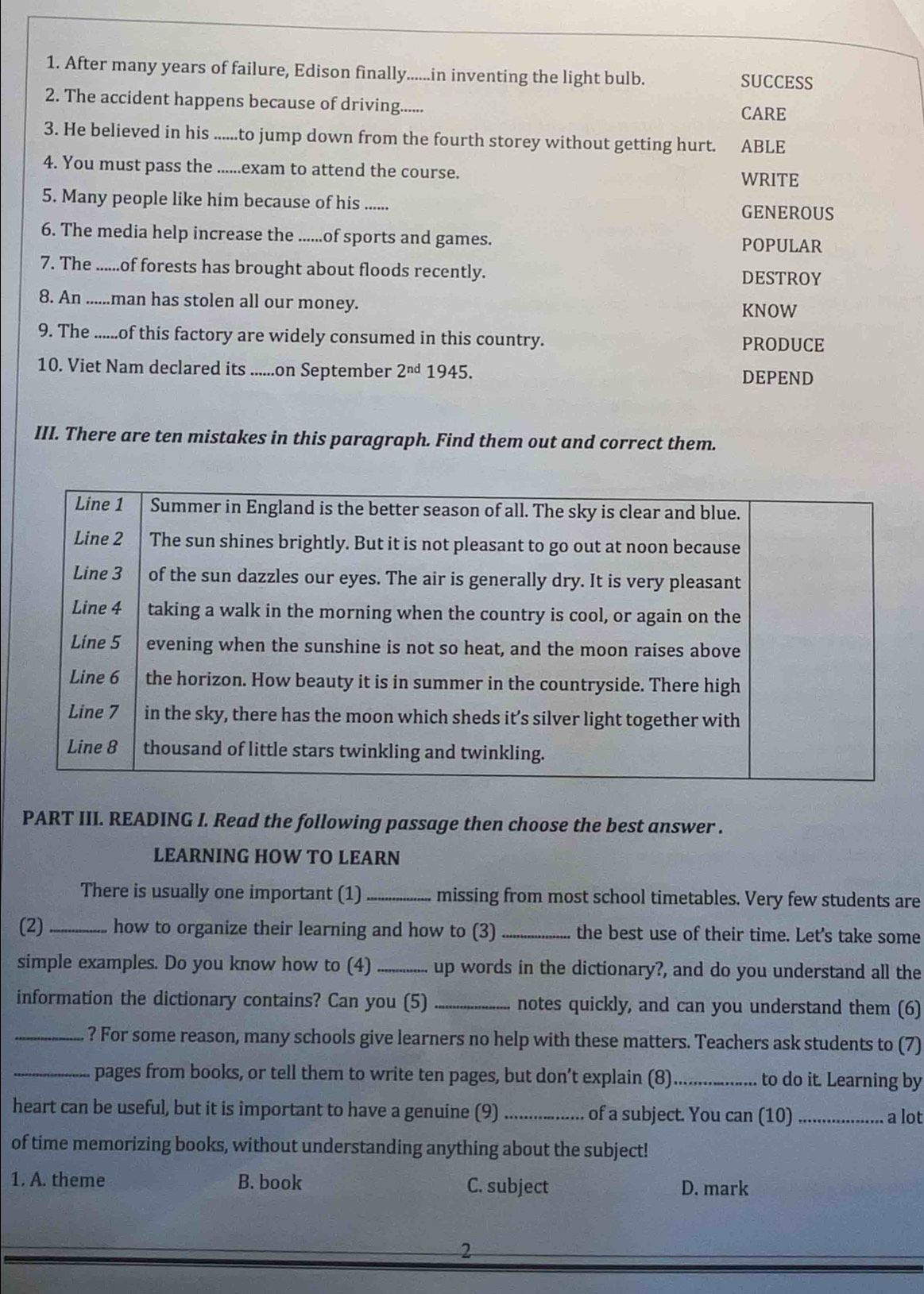 After many years of failure, Edison finally......in inventing the light bulb. SUCCESS
2. The accident happens because of driving......
CARE
3. He believed in his ......to jump down from the fourth storey without getting hurt. ABLE
4. You must pass the ......exam to attend the course.
WRITE
5. Many people like him because of his ...... GENEROUS
6. The media help increase the ......of sports and games. POPULAR
7. The ......of forests has brought about floods recently. DESTROY
8. An ......man has stolen all our money.
KNOW
9. The ......of this factory are widely consumed in this country. PRODUCE
10. Viet Nam declared its ......on September 2^(nd) 1945.
DEPEND
III. There are ten mistakes in this paragraph. Find them out and correct them.
PART III. READING I. Read the following passage then choose the best answer .
LEARNING HOW TO LEARN
There is usually one important (1) _missing from most school timetables. Very few students are
(2)_ how to organize their learning and how to (3) _the best use of their time. Let's take some
simple examples. Do you know how to (4) _up words in the dictionary?, and do you understand all the
information the dictionary contains? Can you (5) _notes quickly, and can you understand them (6)
_? For some reason, many schools give learners no help with these matters. Teachers ask students to (7)
_pages from books, or tell them to write ten pages, but don’t explain (8)_ to do it. Learning by
heart can be useful, but it is important to have a genuine (9) _of a subject. You can (10)_
a lot
of time memorizing books, without understanding anything about the subject!
1. A. theme B. book C. subject D. mark
2