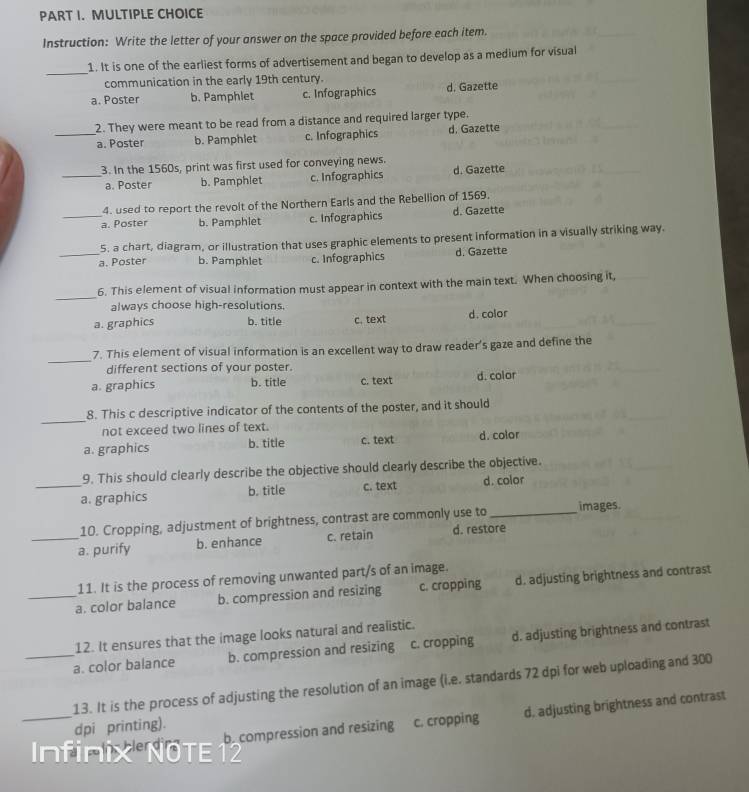 Instruction: Write the letter of your answer on the space provided before each item.
_
1. It is one of the earliest forms of advertisement and began to develop as a medium for visual
communication in the early 19th century.
a. Poster b. Pamphlet c. Infographics d. Gazette
2. They were meant to be read from a distance and required larger type.
_a. Poster b. Pamphlet c. Infographics d. Gazette
3. In the 1560s, print was first used for conveying news. d. Gazette
_a. Poster b. Pamphlet c. Infographics
4. used to report the revolt of the Northern Earls and the Rebellion of 1569.
_a. Poster b. Pamphlet c. Infographics d. Gazette
5. a chart, diagram, or illustration that uses graphic elements to present information in a visually striking way.
_a. Poster b. Pamphlet c. Infographics d. Gazette
_
6. This element of visual information must appear in context with the main text. When choosing it,
always choose high-resolutions.
a. graphics b. title c.text d. color
_
7. This element of visual information is an excellent way to draw reader's gaze and define the
different sections of your poster.
a. graphics b. title c. text d. color
_
8. This c descriptive indicator of the contents of the poster, and it should
not exceed two lines of text.
a. graphics b. title c. text d. color
9. This should clearly describe the objective should clearly describe the objective.
_a. graphics b. title c. text d. color
10. Cropping, adjustment of brightness, contrast are commonly use to _images.
_a. purify b. enhance c. retain d. restore
11. It is the process of removing unwanted part/s of an image.
_a. color balance b. compression and resizing c. cropping d. adjusting brightness and contrast
12. It ensures that the image looks natural and realistic.
_a. color balance b. compression and resizing c. cropping d. adjusting brightness and contrast
_
13. It is the process of adjusting the resolution of an image (i.e. standards 72 dpi for web uploading and 300
becompression and resizing c. cropping d. adjusting brightness and contrast
dpi printing).
Infinix NOTE12