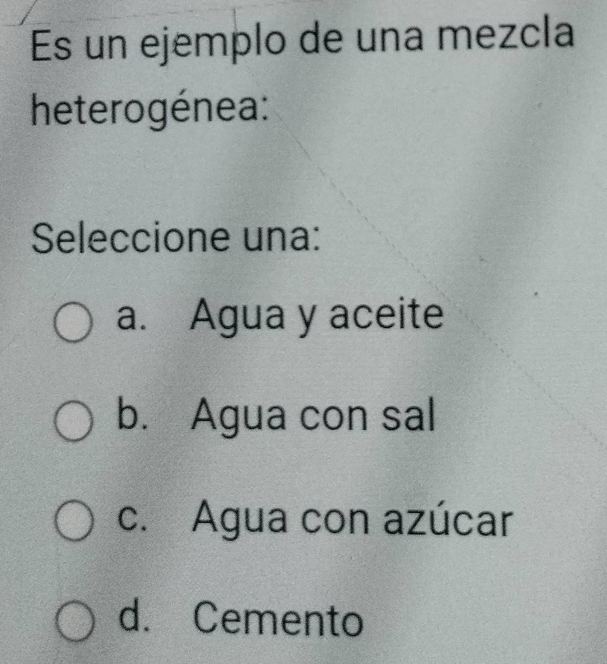 Es un ejemplo de una mezcla
heterogénea:
Seleccione una:
a. Agua y aceite
b. Agua con sal
c. Agua con azúcar
d. Cemento