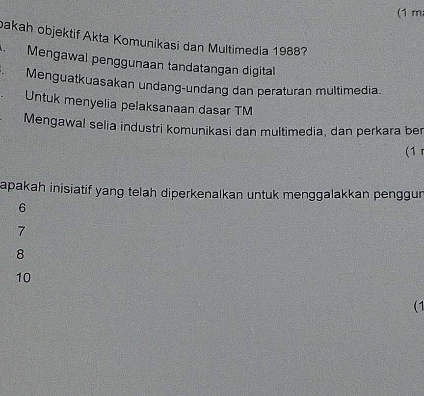 (1 m
bakah objektif Akta Komunikasi dan Multimedia 1988?
Mengawal penggunaan tandatangan digital
. Menguatkuasakan undang-undang dan peraturan multimedia.
Untuk menyelia pelaksanaan dasar TM
Mengawal selia industri komunikasi dan multimedia, dan perkara ber
(1
apakah inisiatif yang telah diperkenalkan untuk menggalakkan penggun
6
7
8
10
(1