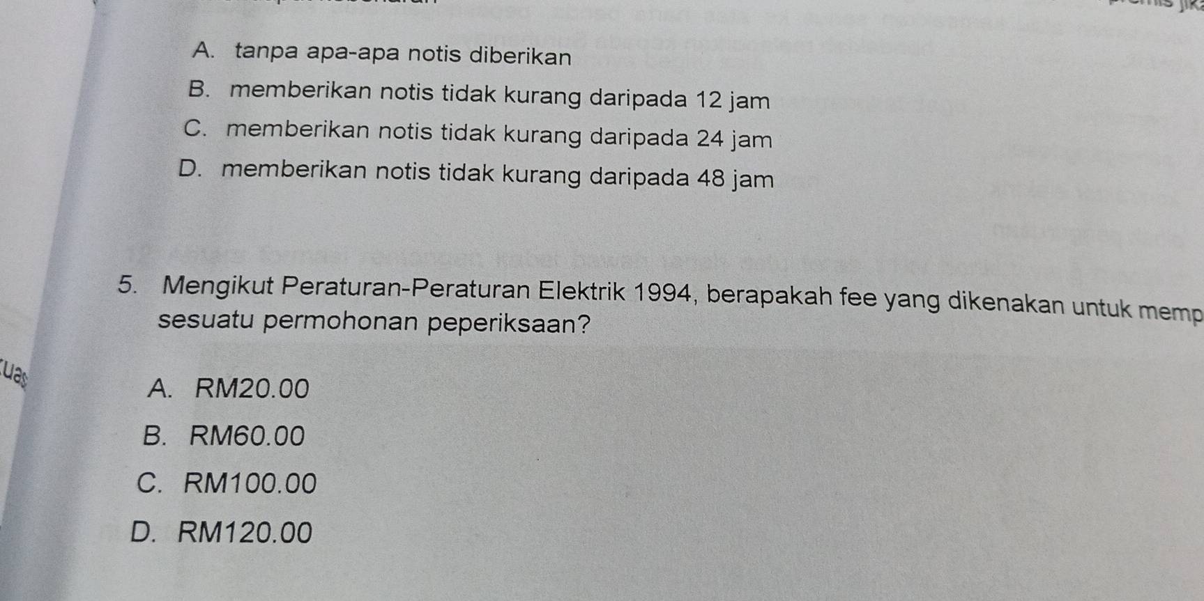 A. tanpa apa-apa notis diberikan
B. memberikan notis tidak kurang daripada 12 jam
C. memberikan notis tidak kurang daripada 24 jam
D. memberikan notis tidak kurang daripada 48 jam
5. Mengikut Peraturan-Peraturan Elektrik 1994, berapakah fee yang dikenakan untuk memp
sesuatu permohonan peperiksaan?
uas
A. RM20.00
B. RM60.00
C. RM100.00
D. RM120.00