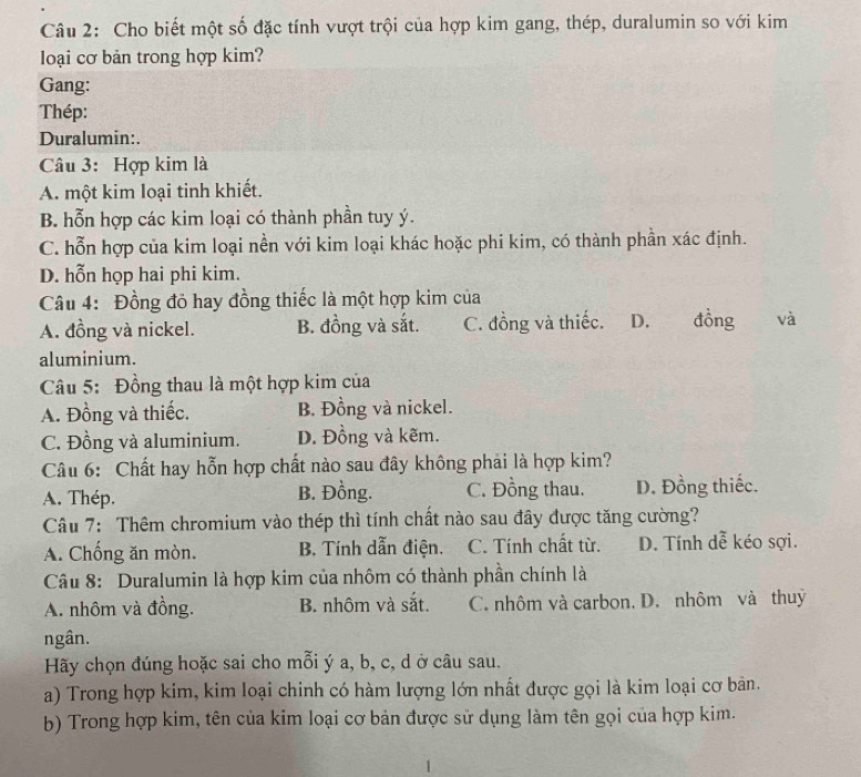 Cho biết một số đặc tính vượt trội của hợp kim gang, thép, duralumin so với kim
loại cơ bản trong hợp kim?
Gang:
Thép:
Duralumin:.
Câu 3: Hợp kim là
A. một kim loại tinh khiết.
B. hỗn hợp các kim loại có thành phần tuy ý.
C. hỗn hợp của kim loại nền với kim loại khác hoặc phi kim, có thành phần xác định.
D. hỗn họp hai phi kim.
Câu 4: Đồng đỏ hay đồng thiếc là một hợp kim của
A. đồng và nickel. B. đồng và sắt. C. đồng và thiếc. D. đồng và
aluminium.
Câu 5: Đồng thau là một hợp kim của
A. Đồng và thiếc. B. Đồng và nickel.
C. Đồng và aluminium. D. Đồng và kẽm.
Câu 6: Chất hay hỗn hợp chất nào sau đây không phải là hợp kim?
A. Thép. B. Đồng. C. Đồng thau. D. Đồng thiếc.
Câu 7: Thêm chromium vào thép thì tính chất nào sau đây được tăng cường?
A. Chống ăn mòn. B. Tính dẫn điện. C. Tính chất từ. D. Tính dễ kéo sợi.
Câu 8: Duralumin là hợp kim của nhôm có thành phần chính là
A. nhôm và đồng. B. nhôm và sắt. C. nhôm và carbon. D. nhôm và thuỷ
ngân.
Hãy chọn đúng hoặc sai cho mỗi ý a, b, c, d ở câu sau.
a) Trong hợp kim, kim loại chinh có hàm lượng lớn nhất được gọi là kim loại cơ bản.
b) Trong hợp kim, tên của kim loại cơ bản được sử dụng làm tên gọi của hợp kim.
1