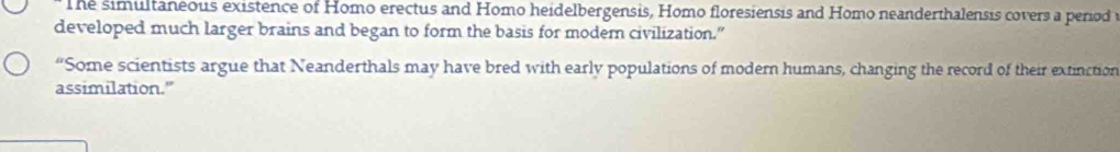 he simultaneous existence of Homo erectus and Homo heidelbergensis, Homo floresiensis and Homo neanderthalensis covers a period 
developed much larger brains and began to form the basis for moder civilization.” 
“Some scientists argue that Neanderthals may have bred with early populations of modern humans, changing the record of their extinction 
assimilation.”