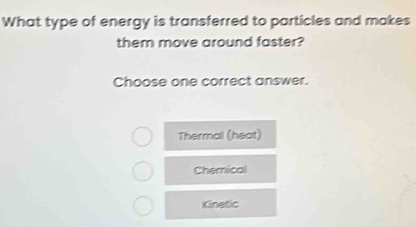 What type of energy is transferred to particles and makes
them move around faster?
Choose one correct answer.
Thermal (heat)
Chemical
Kinetic