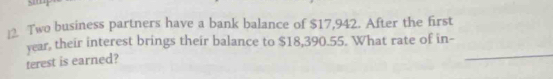 Two business partners have a bank balance of $17,942. After the first 
_
year, their interest brings their balance to $18,390.55. What rate of in- 
terest is earned?