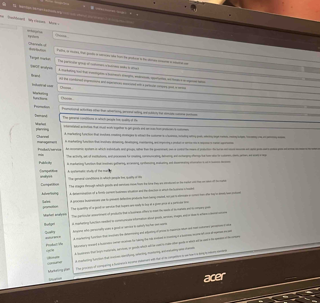 Home- Google Brve = Unttled document Google C   
A leambps.bismarckschools.org/wd/orafterpt.chu| sttemst=31819525cs 
he  Dashboard My classes More 
enterprise
system
Choose...
Channels of
distribution Paths, or routes, that goods or services take from the producer to the ultimate consumer or ienestrial user
Target market The particular group of customers a business seeks to attract
SWOT analysis A marketing tool that investigates a business's strengths, weaknesses, opportunities, and threats in an expanized fashim
Brand All the combined impressions and experiences associated with a particular company, good, or senvice
Industrial user Choose...
Marketing
functions Choose
Promotion Promotional activities other than advertising, personal selling, and publicity that stimulate custorer purthsam
Demand The general conditions in which people live; quality of life
Market Interrelated activities that must work together to get goods and services from producers to curtomers
planning
Channel A marketing function that involves creating strategies to attract the customer to a business, including satting goals, sefecting target morkets, ceating ludpes, fncaens une, ad remmes me
management A marketing function that involves obtaining, developing, maintaining, and improving a product or servior mix in respone to market spportonme
Product/service An economic system in which individuals and groups, rather than the government, own or contral the mears of production-the human and natural remunes ent uaptal ganth aned to mrslice pasts ant werer an ewr e hewe
mix The activity, set of institutions, and processes for creating, communicating, delivering, and exchanging offerngs that have vaiue for custamers, clerts, pertren, and soowy at lge
Publicity A marketing function that involves gathering, accessing, synthesizing, evaluating, and dissemnating information to aid in bussess decm
Competitive A systematic study of the mark 
analysis The general conditions in which people live; quality of life
Competition The stages through which goods and services move from the time they are introduced on the market until they are takan off the market
Advertising A determination of a firm's current business situation and the direction in which the business is headed
Sales A process businesses use to prevent defective products from being created, not just to eliminate or comect them after they've alrewty been produced
promotion The quantity of a good or service that buyers are ready to buy at a given price at a particular time
Market analysis The particular assortment of products that a business offers to meet the needs of its markets and its company goals
Budget A marketing function needed to communicate information about goods, services, images, and/or ideas to achieve a desired outcome
Quality Anyone who personally uses a good or service to satisfy his/her own wants
assurance A marketing function that involves the determining and adjusting of prices to maximize retum and meet customers' perceptions of value
Product life Monetary reward a business owner recelves for taking the risk involved in investing in a business; income left once all expensss are paid
Ultimate A business that buys materials, services, or goods which will be used to make other goods or which will be used in the operation of the company
cycle
consumer A marketing function that involves identifying, selecting, monitoring, and evaluating sales channels
Marketing plan The process of comparing a business's income statement with that of its competitors to see how it is doing by industry standardi
Situation
acer