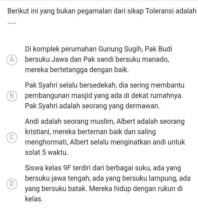 Berikut ini yang bukan pegamalan dari sikap Toleransi adalah
…
Di komplek perumahan Gunung Sugih, Pak Budi
A bersuku Jawa dan Pak sandi bersuku manado,
mereka bertetangga dengan baik.
Pak Syahri selalu bersedekah, dia sering membantu
B a pembangunan masjid yang ada di dekat rumahnya.
Pak Syahri adalah seorang yang dermawan.
Andi adalah seorang muslim, Albert adalah seorang
kristiani, mereka berteman baik dan saling
C
menghormati, Albert selalu menginatkan andi untuk
solat 5 waktu.
Siswa kelas 9F terdiri dari berbagai suku, ada yang
bersuku jawa tengah, ada yang bersuku lampung, ada
D
yang bersuku batak. Mereka hidup dengan rukun di
kelas.