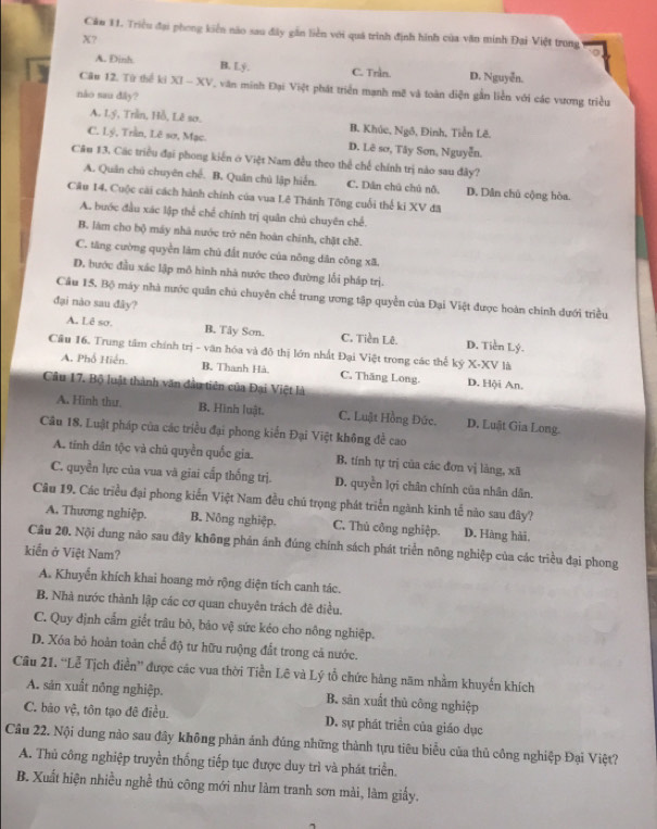 Cảu 11. Triều đại phong kiển não sau đây găn liền với quá trình định hình của văn minh Đại Việt trung
X?
A. Đinh B. Ly. C. Trần. D. Nguyễn.
Câu 12. Từ thể ki XI - XV, văn minh Đại Việt phát triển mạnh mẽ và toàn diện gần liền với các vương triều
nào sau đây?
A. Lý, Trần, Hồ, Lê sơ. B. Khúc, Ngô, Đinh, Tiền Lê.
C. Lý, Trần, Lê sơ, Mạc. D. Lê sơ, Tây Sơn, Nguyễn.
Câu 13, Các triều đại phong kiến ở Việt Nam đều theo thể chế chính trị nào sau đây?
A. Quân chú chuyên chế. B. Quân chủ lập hiển. C. Dân chú chủ nỗ. D. Dân chủ cộng hòa.
Cầu 14. Cuộc cài cách hành chính của vua Lê Thánh Tông cuối thể ki XV đã
A. bước đầu xác lập thể chế chính trị quân chủ chuyên chế.
B. làm cho bộ máy nhà nước trở nên hoàn chính, chặt chê.
C. tăng cường quyền làm chủ đất nước của nông dân công xã.
D, bước đầu xác lập mô hình nhà nước theo đường lối pháp trị.
Câu 15. Bộ máy nhà nước quân chủ chuyên chế trung ương tập quyền của Đại Việt được hoàn chính dưới triều
đại nào sau đây?
A. Lê so. B. Tây Sơn. C. Tiền Lê. D. Tiền Lý.
Cầu 16. Trung tâm chính trị - văn hóa và đô thị lớn nhất Đại Việt trong các thể ký X-XV là
A. Phố Hiển. B. Thanh Hà. C. Thắng Long. D. Hội An.
Cầu 17. Bộ luật thành văn đầu tiên của Đại Việt là
A. Hình tha B. Hình luật. C. Luật Hồng Đức. D. Luật Gia Long.
Câu 18, Luật pháp của các triều đại phong kiển Đại Việt không để cao
A. tinh dân tộc và chú quyền quốc gia B. tính tự trị của các đơn vị làng, xã
C. quyền lực của vua và giai cấp thống trị. D. quyền lợi chân chính của nhân dân.
Câu 19. Các triều đại phong kiển Việt Nam đều chủ trọng phát triển ngành kinh tế nào sau đây?
A. Thương nghiệp. B. Nông nghiệp. C. Thủ công nghiệp. D. Hàng hải.
Cầu 20. Nội dung não sau đây không phản ánh đúng chính sách phát triển nông nghiệp của các triều đại phong
kiển ở Việt Nam?
A. Khuyển khích khai hoang mở rộng diện tích canh tác.
B. Nhà nước thành lập các cơ quan chuyên trách đê điều.
C. Quy định cẩm giết trâu bỏ, bảo vệ sức kéo cho nông nghiệp.
D. Xóa bỏ hoàn toàn chế độ tư hữu ruộng đất trong cả nước.
Câu 21. “Lễ Tịch điễn” được các vua thời Tiền Lê và Lý tổ chức hàng năm nhằm khuyển khích
A. sản xuất nông nghiệp. B. sān xuất thủ công nghiệp
C. bảo vệ, tôn tạo đê điều. D. sự phát triển của giáo dục
Câu 22. Nội dung nào sau đây không phản ánh đúng những thành tựu tiêu biểu của thủ công nghiệp Đại Việt?
A. Thủ công nghiệp truyền thống tiếp tục được duy trì và phát triển.
B. Xuất hiện nhiều nghề thủ công mới như làm tranh sơn mài, làm giấy.