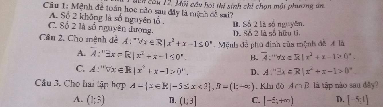 dên câu 12. Mỗi câu hỏi thí sinh chỉ chọn một phương án
Câu 1: Mệnh đề toán học nào sau đây là mệnh đề sai?
A. Số 2 không là số nguyên tố .
B. Số 2 là số nguyên.
C. Số 2 là số nguyên dương.
D. Số 2 là số hữu ti.
Câu 2. Cho mệnh đề A: forall x∈ R|x^2+x-1≤ 0 Mệnh đề phủ định của mệnh đề Ả là
A. overline A:''exists x∈ R|x^2+x-1≤ 0''.
B. overline A:''forall x∈ R|x^2+x-1≥ 0''.
C. A:''forall x∈ R|x^2+x-1>0''. A:''exists x∈ R|x^2+x-1>0''. 
D.
Câu 3. Cho hai tập hợp A= x∈ R|-5≤ x<3 , B=(1;+∈fty ). Khi đó A∩ B là tập nào sau đây?
A. (1;3) B. (1;3] C. [-5;+∈fty ) D. [-5;1]