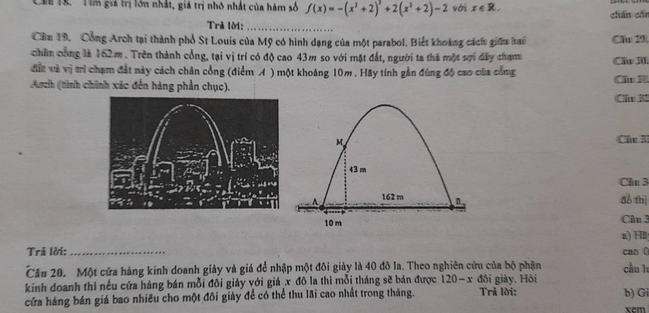 Tim giả trị lớn nhất, giả trị nhỏ nhất của hàm số f(x)=-(x^2+2)^2+2(x^2+2)-2 yới x∈ R. 
chán cốn 
Trả lời:_ 
Cần 19. Cổng Arch tại thành phố St Louis của Mỹ có hình dạng của một parabol. Biết khoảng cách giữa hai Cầ 20
chân công là 162m. Trên thành cổng, tại vị trí có độ cao 43m so với mặt đất, người ta thả một sợi dây chạmm Cầu JIl 
đất và vị trí chạm đất này cách chân cồng (điểm A ) một khoảng 10m. Hãy tính gần đúng độ cao của công 
Arch (tình chính xác đến hàng phần chục). Cầu 3 
Câu K 
Cầu 3 
Câu 3 
đồ thị 
Câu 3 
a) Hã 
Trả lời: _cao 0 
Cầu 20. Một cửa hàng kính doanh giảy và giá để nhập một đôi giảy là 40 đô la. Theo nghiên cứu của bộ phận cầu h 
kinh đoanh thi nếu cửa hàng bán mỗi đôi giảy với giá x đô la thì mỗi tháng sẽ bán được 120-x đôi giảy. Hỏi 
cửa hàng bán giá bao nhiêu cho một đôi giảy để có thể thu lãi cao nhất trong tháng. 
Trã lời: b) Gi 
xem