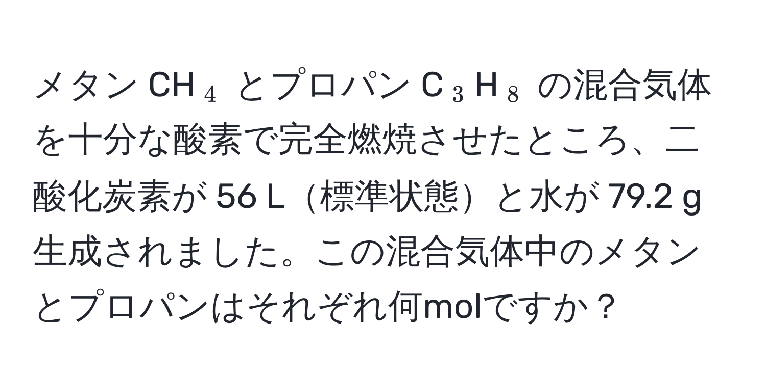 メタン CH(_4) とプロパン C(_3)H(_8) の混合気体を十分な酸素で完全燃焼させたところ、二酸化炭素が 56 L標準状態と水が 79.2 g 生成されました。この混合気体中のメタンとプロパンはそれぞれ何molですか？