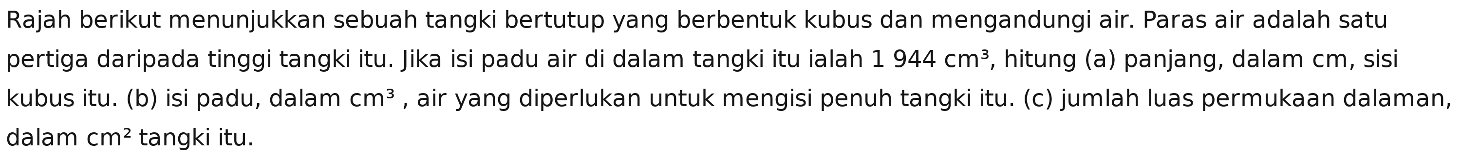 Rajah berikut menunjukkan sebuah tangki bertutup yang berbentuk kubus dan mengandungi air. Paras air adalah satu 
pertiga daripada tinggi tangki itu. Jika isi padu air di dalam tangki itu ialah 1944cm^3 , hitung (a) panjang, dalam cm, sisi 
kubus itu. (b) isi padu, dalam cm^3 , air yang diperlukan untuk mengisi penuh tangki itu. (c) jumlah luas permukaan dalaman, 
dalam cm^2 tangki itu.