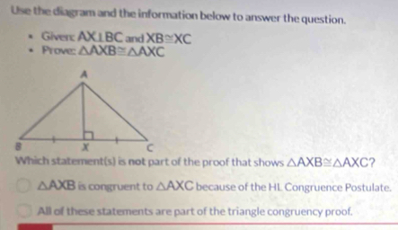 Use the diagram and the information below to answer the question.
Giver: AX⊥ BC and XB≌ XC
Prove: △ AXB≌ △ AXC
Which statement(s) is not part of the proof that shows △ AXB≌ △ AXC ?
△ AXB is congruent to △ AXC because of the HL Congruence Postulate.
All of these statements are part of the triangle congruency proof.