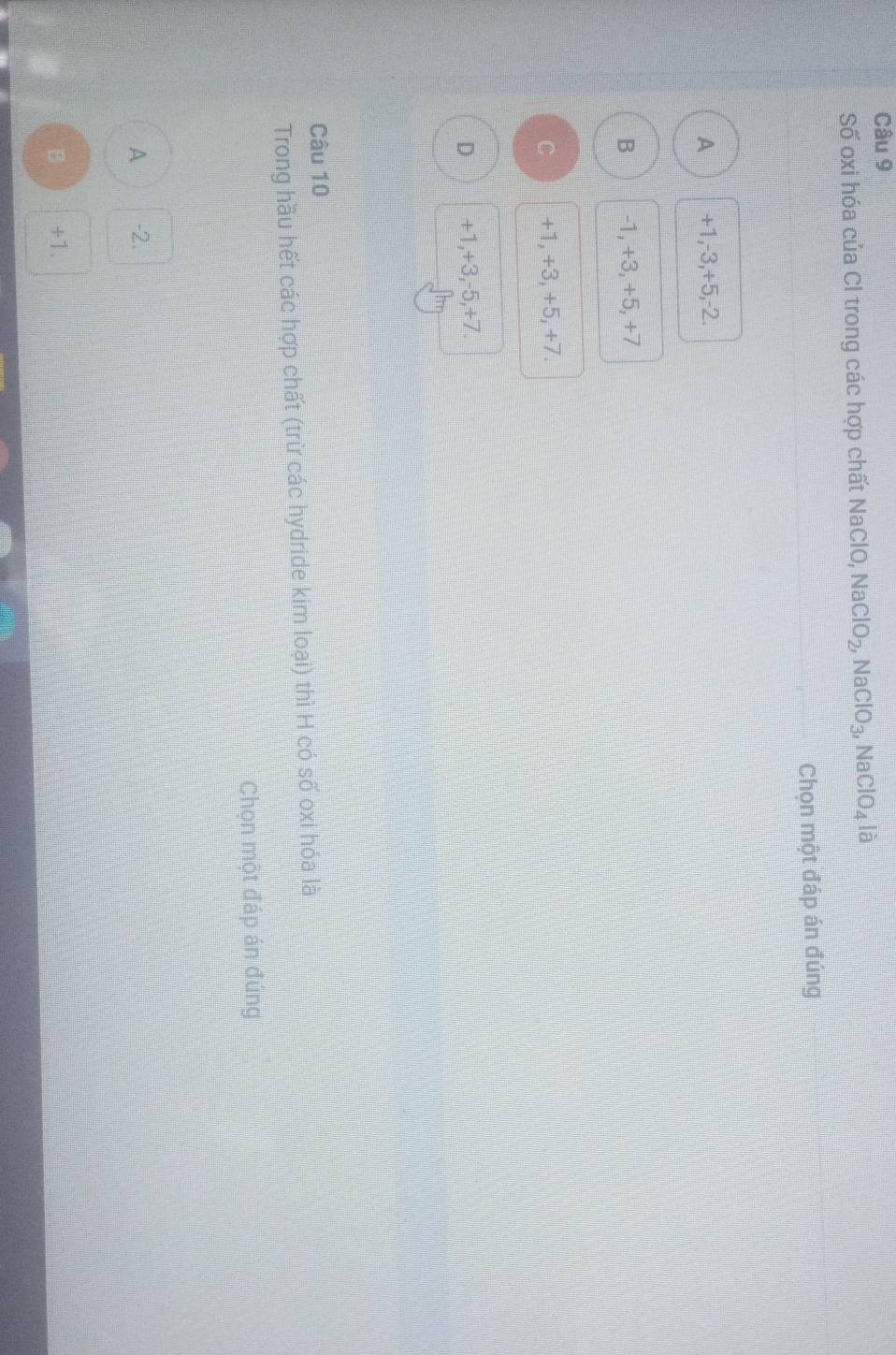Số oxi hóa của Cl trong các hợp chất NaClO, NaClO_2, NaClO_3, NaClO_4 là
Chọn một đáp án đúng
A +1, -3, +5, -2.
B -1, +3, +5, +7
C +1, +3, +5, +7.
D +1, +3, -5, +7.
Câu 10
Trong hầu hết các hợp chất (trừ các hydride kim loại) thì H có số oxi hóa là
Chọn một đáp án đúng
A -2.
B +1.