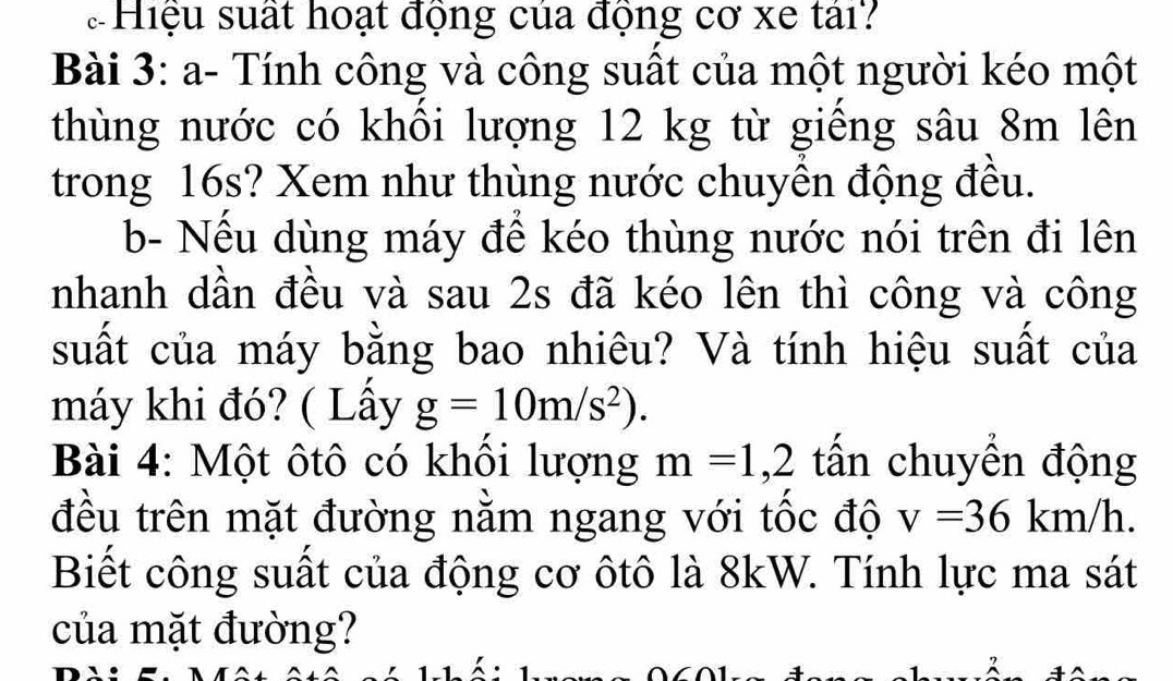 Hiệu suất hoạt động của động cơ xe tái? 
Bài 3: a- Tính công và công suất của một người kéo một 
thùng nước có khồi lượng 12 kg từ giêng sâu 8m lên 
trong 16s? Xem như thùng nước chuyên động đều. 
b- Nếu dùng máy để kéo thùng nước nói trên đi lên 
nhanh dần đều và sau 2s đã kéo lên thì công và công 
suất của máy bằng bao nhiêu? Và tính hiệu suất của 
máy khi đó? ( Lấy g=10m/s^2). 
Bài 4: Một ôtô có khổi lượng m=1, 2 tấn chuyển động 
đều trên mặt đường nằm ngang với tốc độ v=36km/h. 
Biết công suất của động cơ ôtô là 8kW. Tính lực ma sát 
của mặt đường?