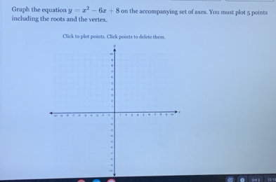 Graph the equation y=x^2-6x+8 on the accompanying set of axes. You must plot 5 points 
including the roots and the vertex. 
Click to plot points. Click points to delete them.